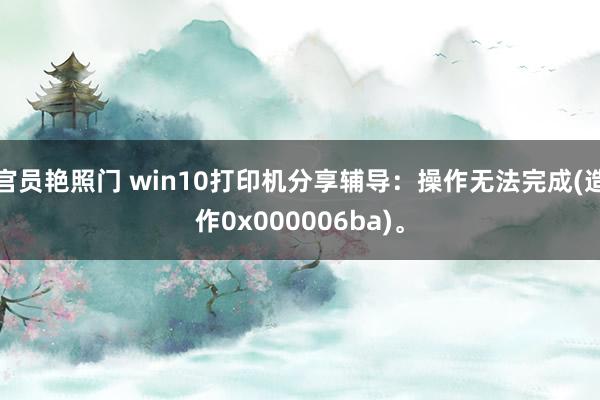 官员艳照门 win10打印机分享辅导：操作无法完成(造作0x000006ba)。
