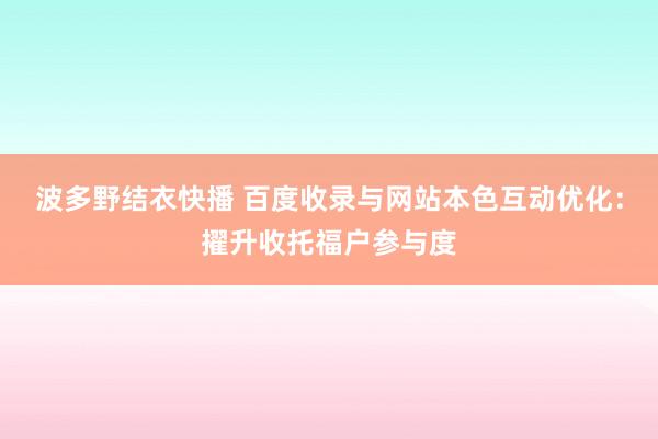 波多野结衣快播 百度收录与网站本色互动优化：擢升收托福户参与度