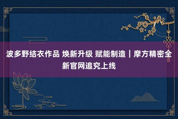 波多野结衣作品 焕新升级 赋能制造｜摩方精密全新官网追究上线