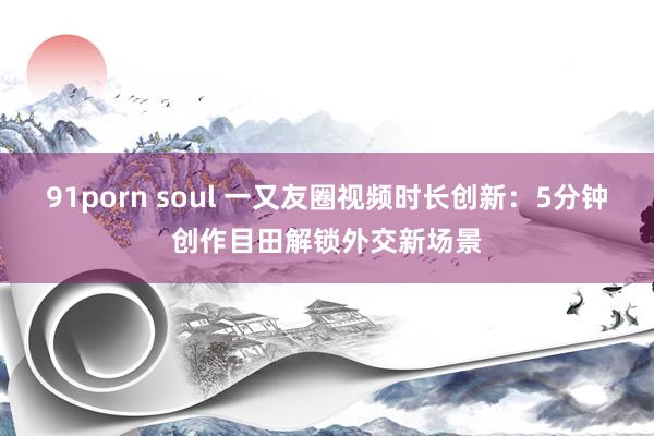 91porn soul 一又友圈视频时长创新：5分钟创作目田解锁外交新场景