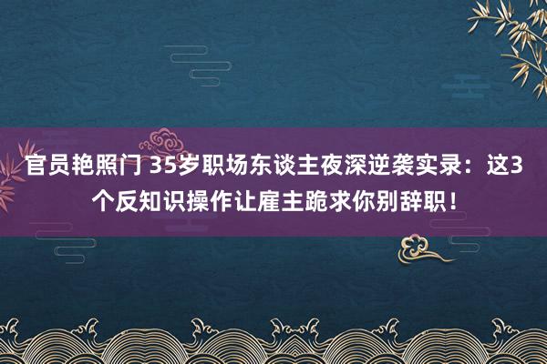 官员艳照门 35岁职场东谈主夜深逆袭实录：这3个反知识操作让雇主跪求你别辞职！