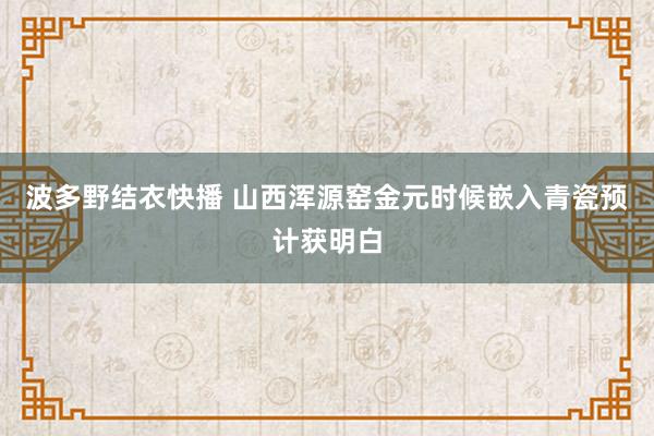 波多野结衣快播 山西浑源窑金元时候嵌入青瓷预计获明白