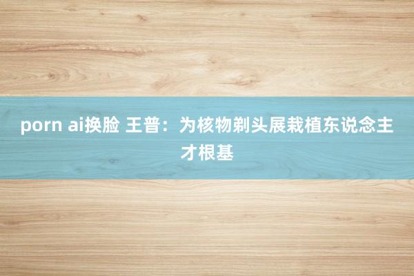 porn ai换脸 王普：为核物剃头展栽植东说念主才根基