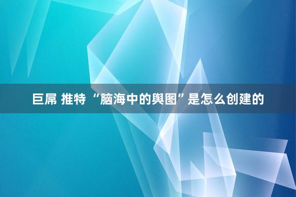 巨屌 推特 “脑海中的舆图”是怎么创建的