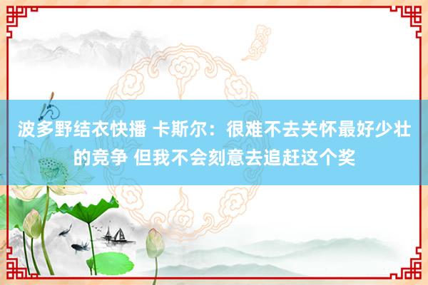 波多野结衣快播 卡斯尔：很难不去关怀最好少壮的竞争 但我不会刻意去追赶这个奖