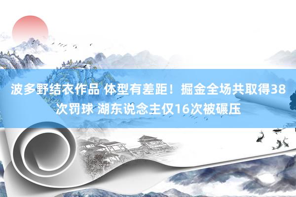 波多野结衣作品 体型有差距！掘金全场共取得38次罚球 湖东说念主仅16次被碾压