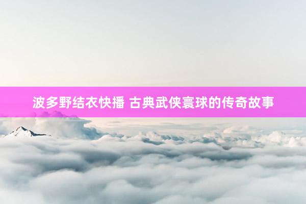 波多野结衣快播 古典武侠寰球的传奇故事