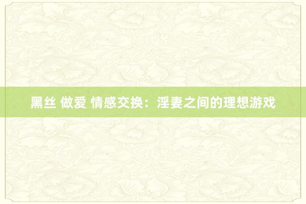 黑丝 做爱 情感交换：淫妻之间的理想游戏