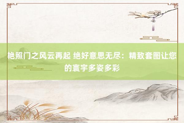 艳照门之风云再起 绝好意思无尽：精致套图让您的寰宇多姿多彩