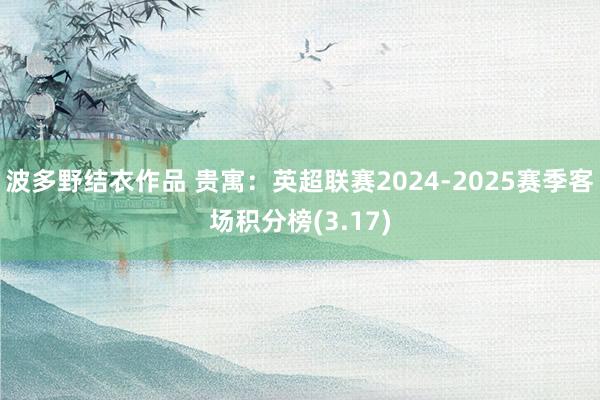 波多野结衣作品 贵寓：英超联赛2024-2025赛季客场积分榜(3.17)