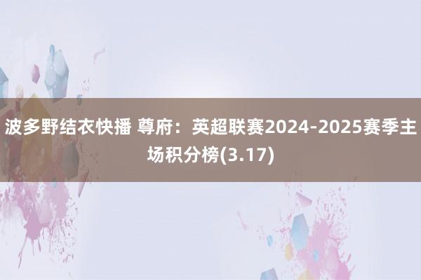 波多野结衣快播 尊府：英超联赛2024-2025赛季主场积分榜(3.17)
