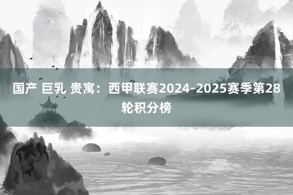 国产 巨乳 贵寓：西甲联赛2024-2025赛季第28轮积分榜