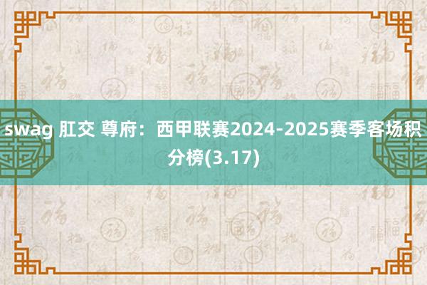 swag 肛交 尊府：西甲联赛2024-2025赛季客场积分榜(3.17)
