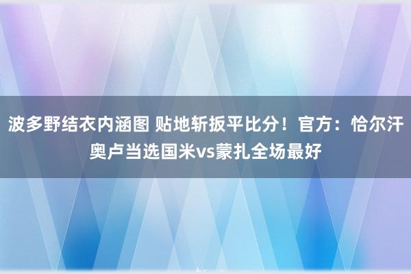 波多野结衣内涵图 贴地斩扳平比分！官方：恰尔汗奥卢当选国米vs蒙扎全场最好