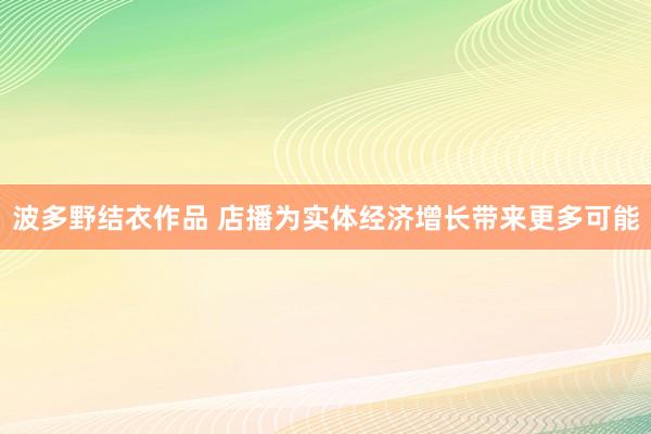 波多野结衣作品 店播为实体经济增长带来更多可能