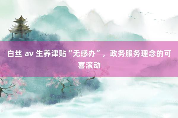白丝 av 生养津贴“无感办”，政务服务理念的可喜滚动