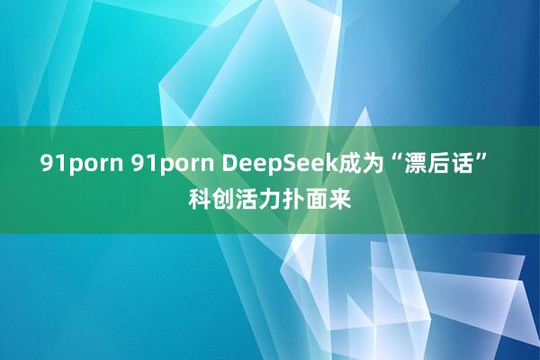 91porn 91porn DeepSeek成为“漂后话” 科创活力扑面来