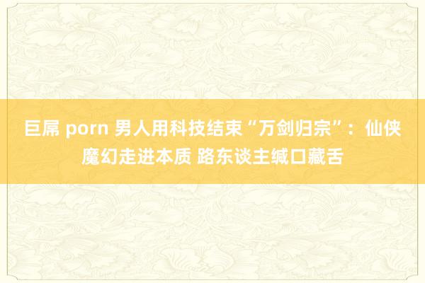 巨屌 porn 男人用科技结束“万剑归宗”：仙侠魔幻走进本质 路东谈主缄口藏舌