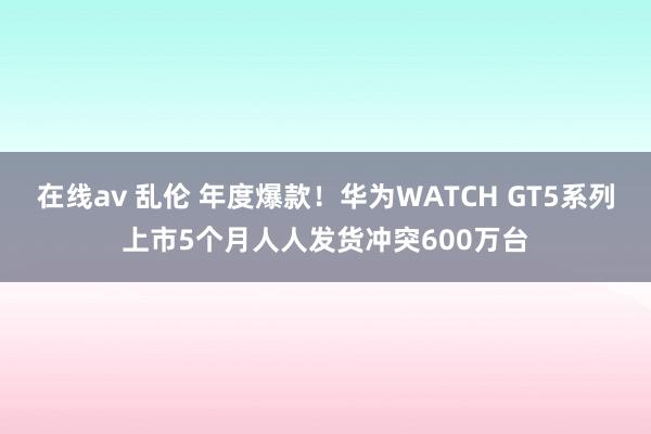 在线av 乱伦 年度爆款！华为WATCH GT5系列上市5个月人人发货冲突600万台