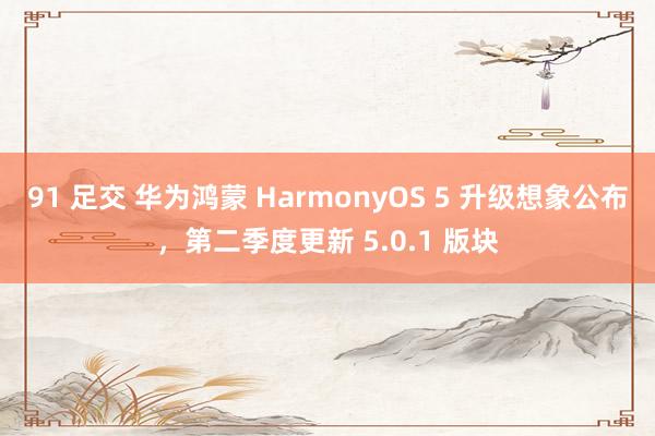 91 足交 华为鸿蒙 HarmonyOS 5 升级想象公布，第二季度更新 5.0.1 版块
