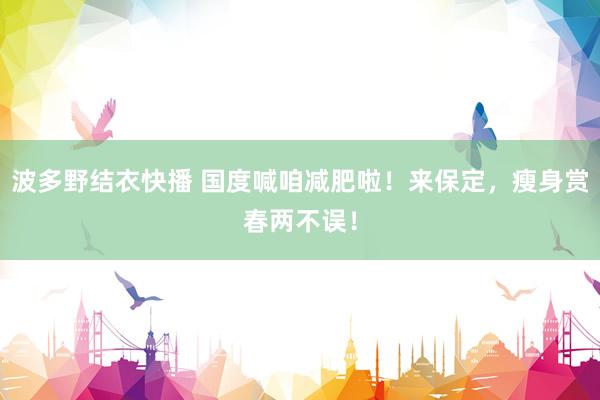 波多野结衣快播 国度喊咱减肥啦！来保定，瘦身赏春两不误！