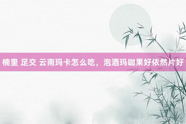 楠里 足交 云南玛卡怎么吃，泡酒玛咖果好依然片好