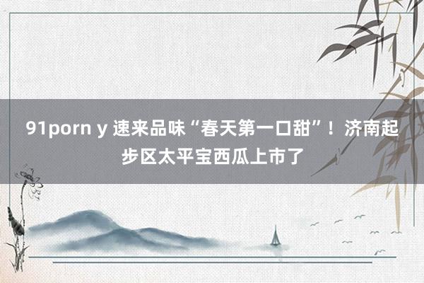 91porn y 速来品味“春天第一口甜”！济南起步区太平宝西瓜上市了