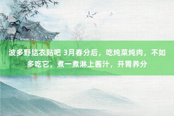 波多野结衣贴吧 3月春分后，吃炖菜炖肉，不如多吃它，煮一煮淋上酱汁，开胃养分