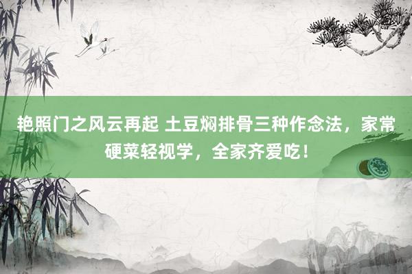 艳照门之风云再起 土豆焖排骨三种作念法，家常硬菜轻视学，全家齐爱吃！