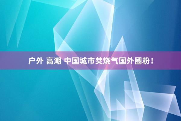 户外 高潮 中国城市焚烧气国外圈粉！