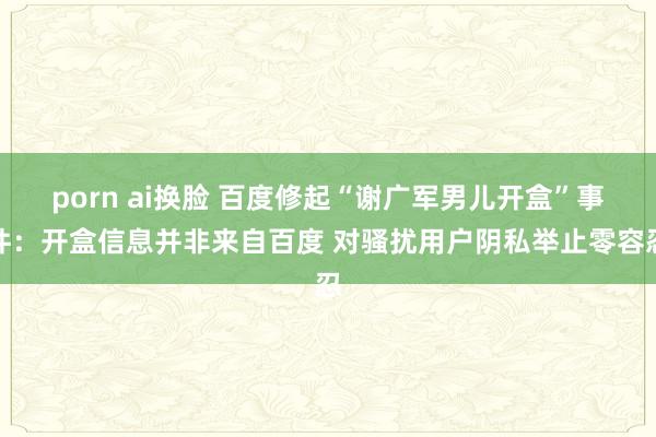 porn ai换脸 百度修起“谢广军男儿开盒”事件：开盒信息并非来自百度 对骚扰用户阴私举止零容忍