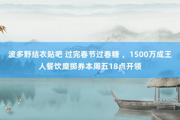波多野结衣贴吧 过完春节过春糖 ，1500万成王人餐饮糜掷券本周五18点开领