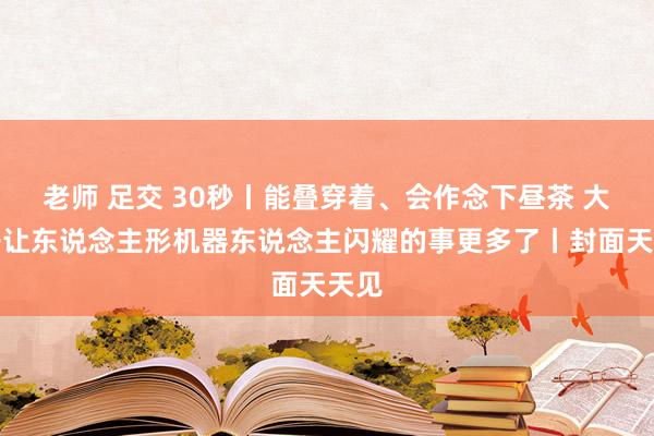 老师 足交 30秒丨能叠穿着、会作念下昼茶 大模子让东说念主形机器东说念主闪耀的事更多了丨封面天天见