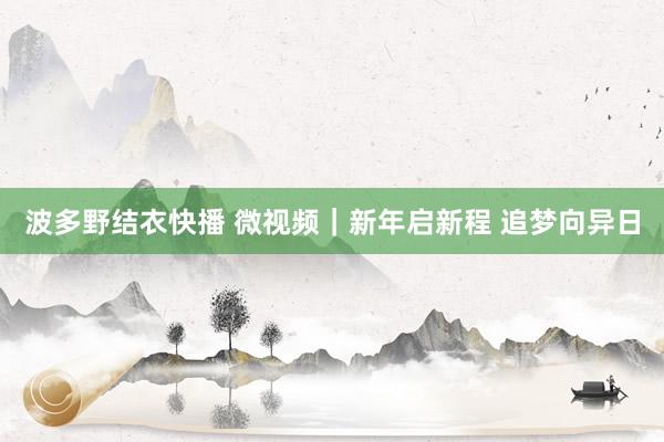 波多野结衣快播 微视频|新年启新程 追梦向异日