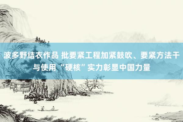 波多野结衣作品 批要紧工程加紧鼓吹、要紧方法干与使用 “硬核”实力彰显中国力量