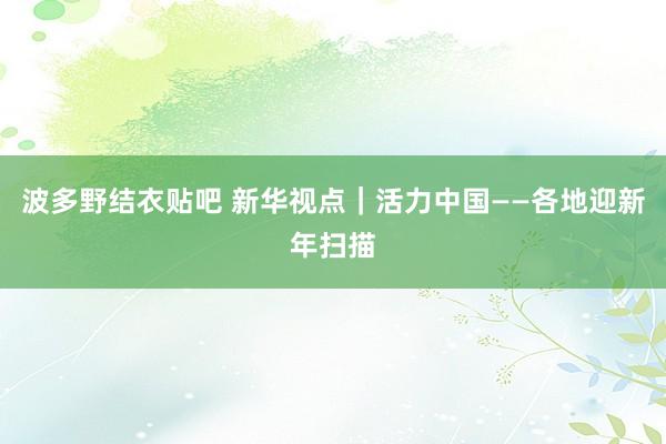 波多野结衣贴吧 新华视点｜活力中国——各地迎新年扫描