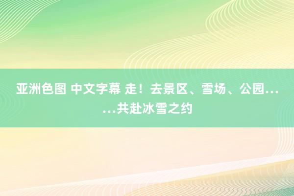 亚洲色图 中文字幕 走！去景区、雪场、公园……共赴冰雪之约