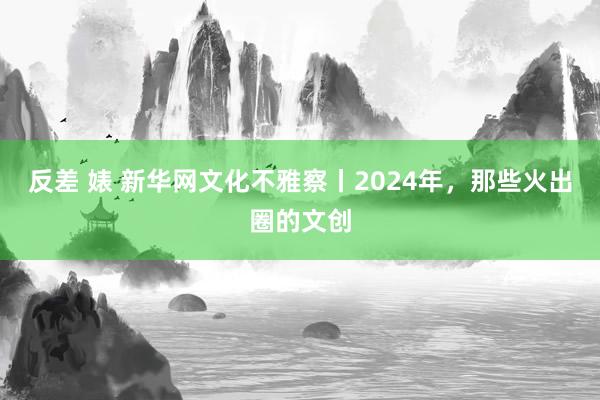 反差 婊 新华网文化不雅察丨2024年，那些火出圈的文创