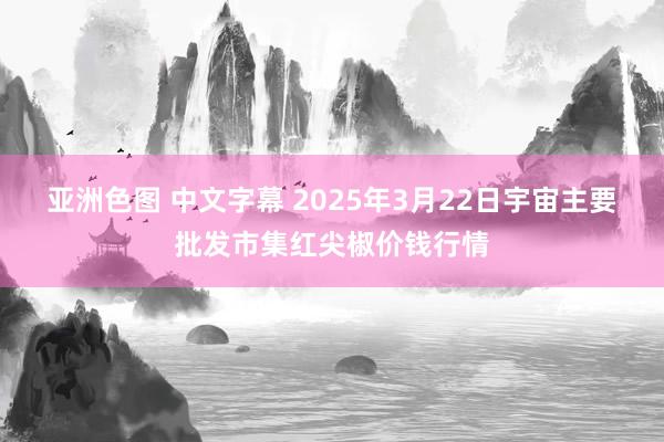 亚洲色图 中文字幕 2025年3月22日宇宙主要批发市集红尖椒价钱行情