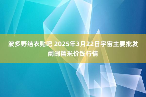 波多野结衣贴吧 2025年3月22日宇宙主要批发阛阓糯米价钱行情