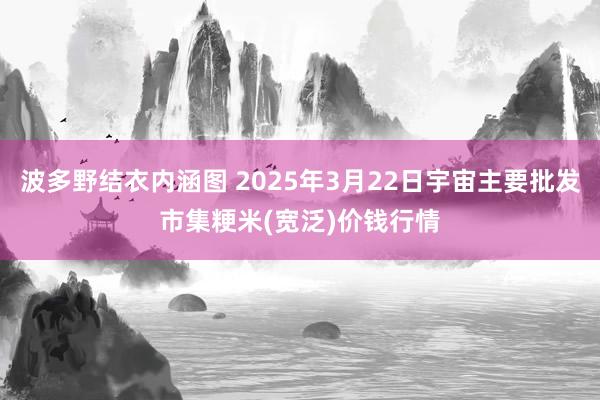 波多野结衣内涵图 2025年3月22日宇宙主要批发市集粳米(宽泛)价钱行情