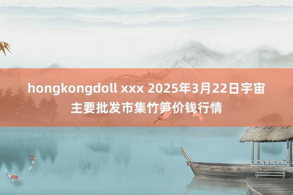 hongkongdoll xxx 2025年3月22日宇宙主要批发市集竹笋价钱行情