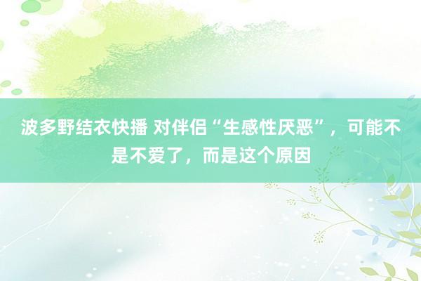 波多野结衣快播 对伴侣“生感性厌恶”，可能不是不爱了，而是这个原因