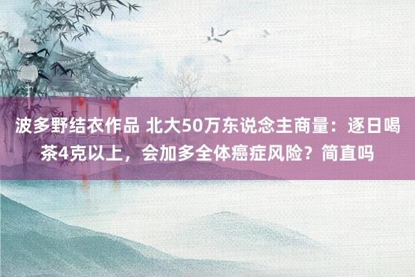 波多野结衣作品 北大50万东说念主商量：逐日喝茶4克以上，会加多全体癌症风险？简直吗