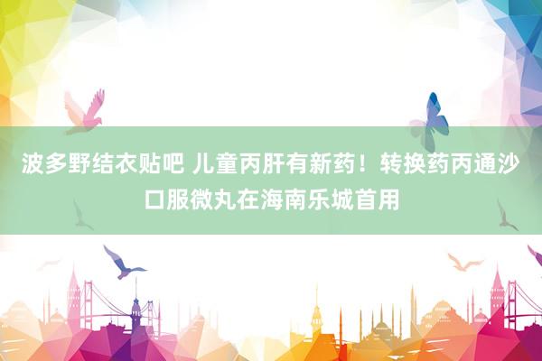 波多野结衣贴吧 儿童丙肝有新药！转换药丙通沙口服微丸在海南乐城首用