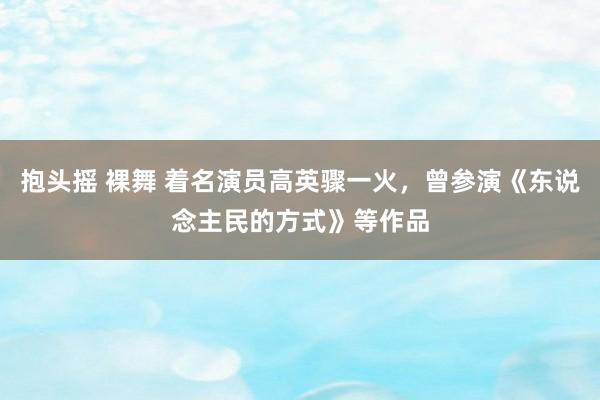 抱头摇 裸舞 着名演员高英骤一火，曾参演《东说念主民的方式》等作品