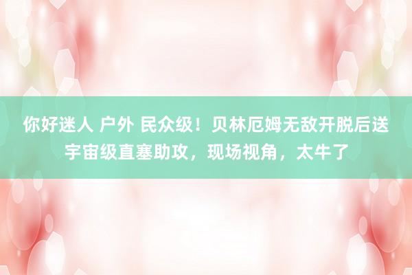 你好迷人 户外 民众级！贝林厄姆无敌开脱后送宇宙级直塞助攻，现场视角，太牛了