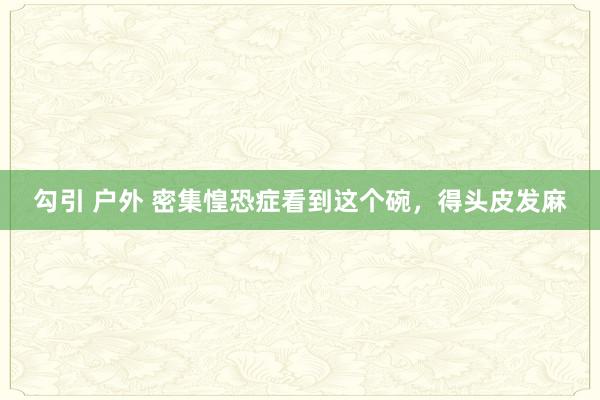 勾引 户外 密集惶恐症看到这个碗，得头皮发麻