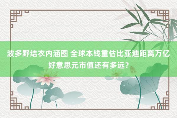 波多野结衣内涵图 全球本钱重估比亚迪距离万亿好意思元市值还有多远？