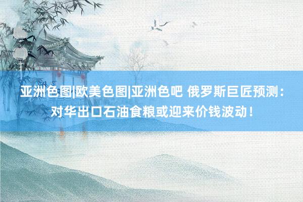 亚洲色图|欧美色图|亚洲色吧 俄罗斯巨匠预测：对华出口石油食粮或迎来价钱波动！
